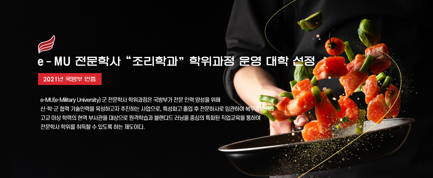 e-MU 전문학사 “조리학과” 학위과정 운영 대학 선정(2021년 국방부 인증)
e-MU(e-Military University) 군 전문학사 학위과정은 국방부가 전문 인력 양성을 위해 산·학·군 협력 기술인력을 육성하고자 추진하는 사업으로, 특성화고 졸업 후 전문하사로 임관하여 복무중이거나 고교 이상 학력의 현역 부사관을 대상으로 원격학습과 블랜디드 러닝을 중심의 특화된 직업교육을 통하여 전문학사 학위를 취득할 수 있도록 하는 제도이다.
